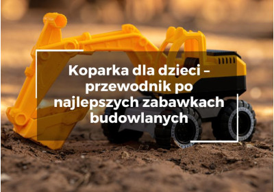 Koparka dla dzieci – przewodnik po najlepszych zabawkach budowlanych